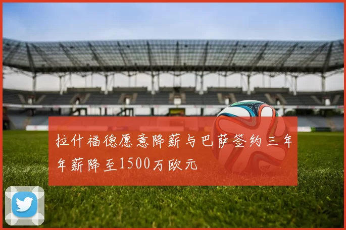 拉什福德愿意降薪与巴萨签约三年年薪降至1500万欧元