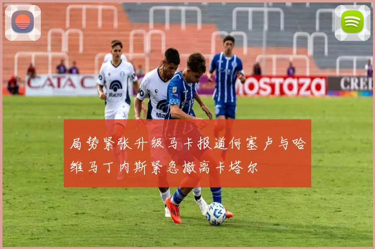 局势紧张升级马卡报道何塞卢与哈维马丁内斯紧急撤离卡塔尔