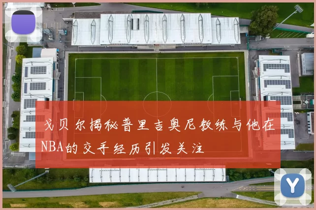 戈贝尔揭秘普里吉奥尼教练与他在NBA的交手经历引发关注