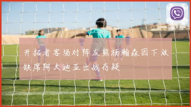 开拓者客场对阵灰熊杨瀚森因下放缺席阿夫迪亚出战存疑