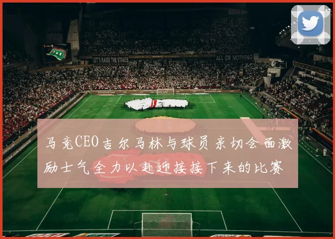马竞CEO吉尔马林与球员亲切会面激励士气全力以赴迎接接下来的比赛