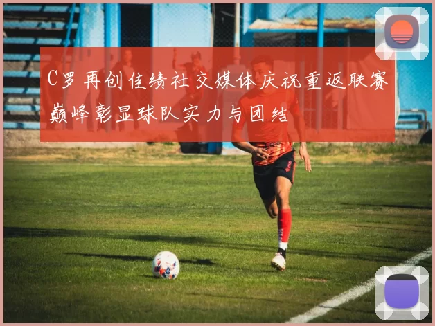 C罗再创佳绩社交媒体庆祝重返联赛巅峰彰显球队实力与团结