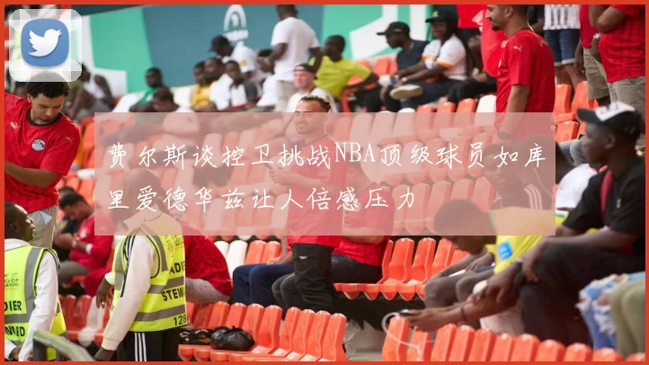 费尔斯谈控卫挑战NBA顶级球员如库里爱德华兹让人倍感压力