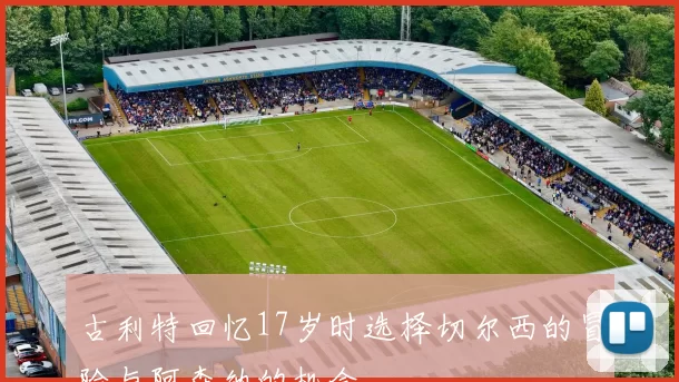 古利特回忆17岁时选择切尔西的冒险与阿森纳的机会