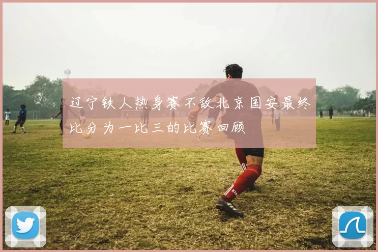 辽宁铁人热身赛不敌北京国安最终比分为一比三的比赛回顾