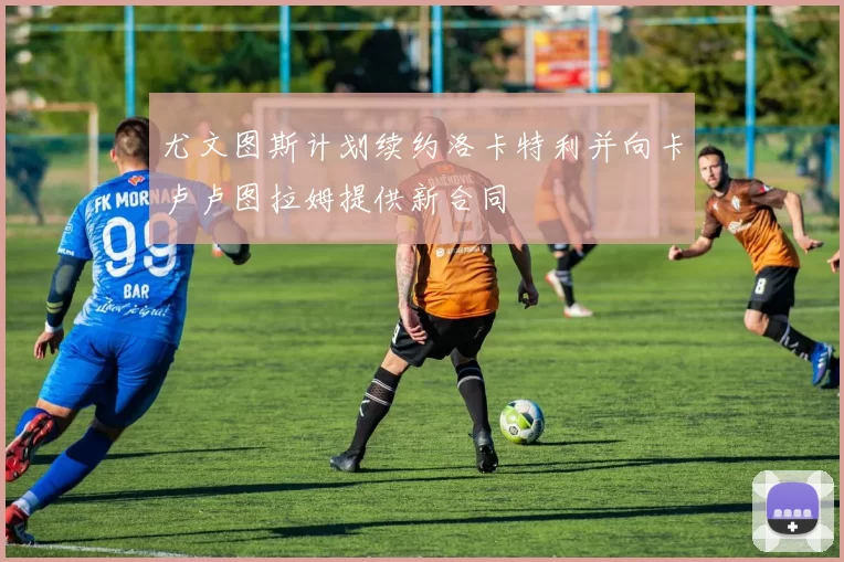 尤文图斯计划续约洛卡特利并向卡卢卢图拉姆提供新合同