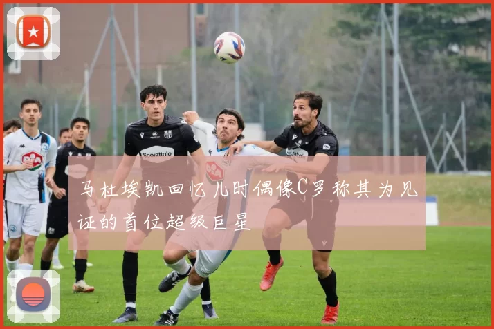 马杜埃凯回忆儿时偶像C罗称其为见证的首位超级巨星