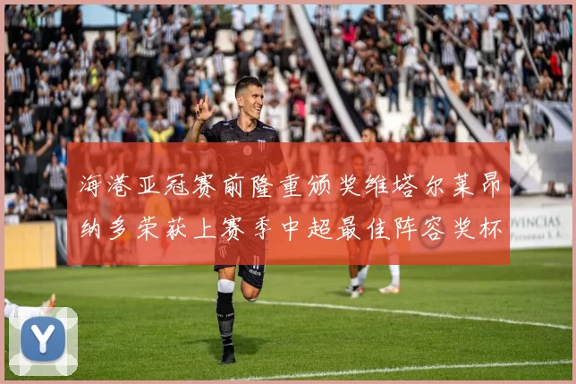 海港亚冠赛前隆重颁奖维塔尔莱昂纳多荣获上赛季中超最佳阵容奖杯