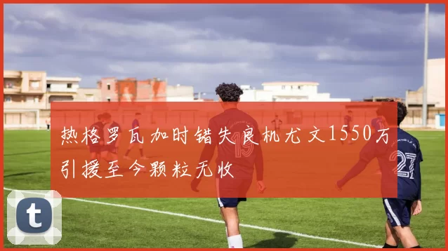 热格罗瓦加时错失良机尤文1550万引援至今颗粒无收