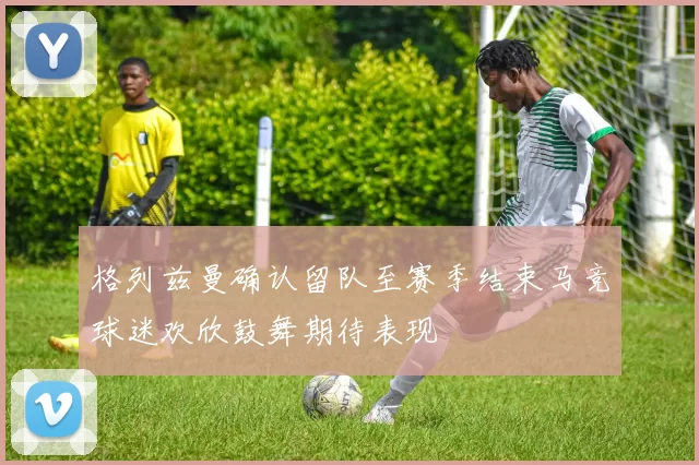 格列兹曼确认留队至赛季结束马竞球迷欢欣鼓舞期待表现