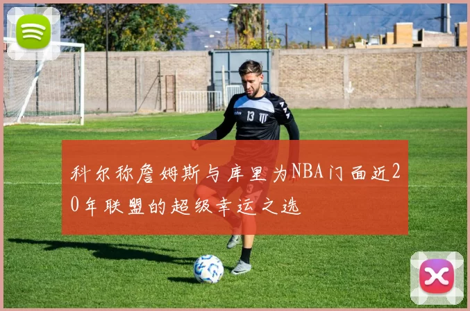 科尔称詹姆斯与库里为NBA门面近20年联盟的超级幸运之选