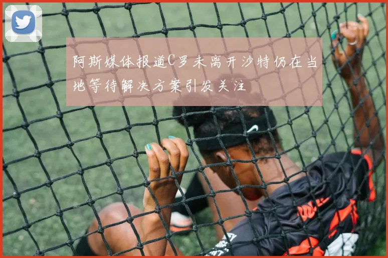 阿斯媒体报道C罗未离开沙特仍在当地等待解决方案引发关注