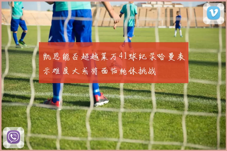 凯恩能否超越莱万41球纪录哈曼表示难度大或将面临轮休挑战