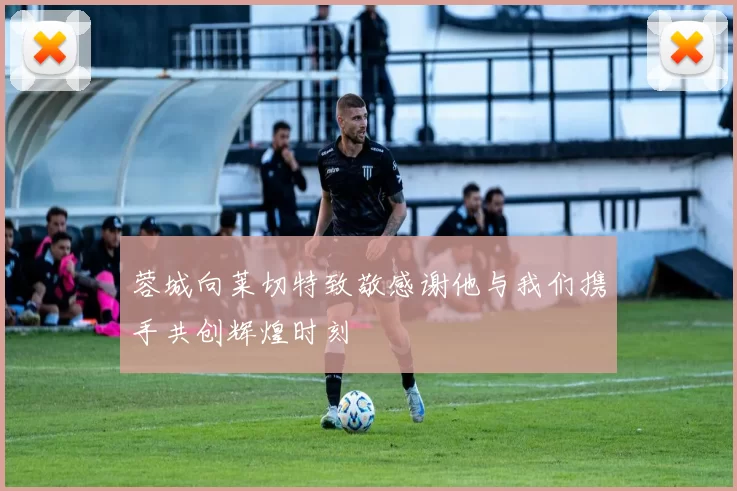 蓉城向莱切特致敬感谢他与我们携手共创辉煌时刻