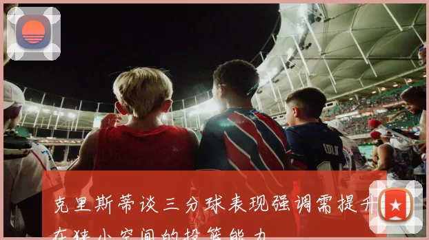 克里斯蒂谈三分球表现强调需提升在狭小空间的投篮能力