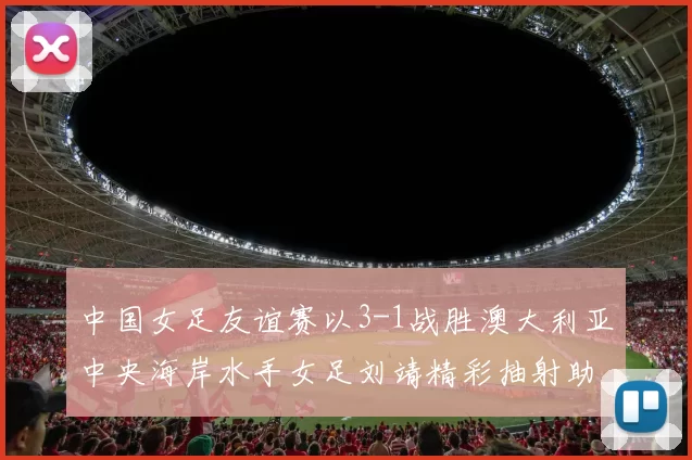 中国女足友谊赛以3-1战胜澳大利亚中央海岸水手女足刘靖精彩抽射助球队取胜