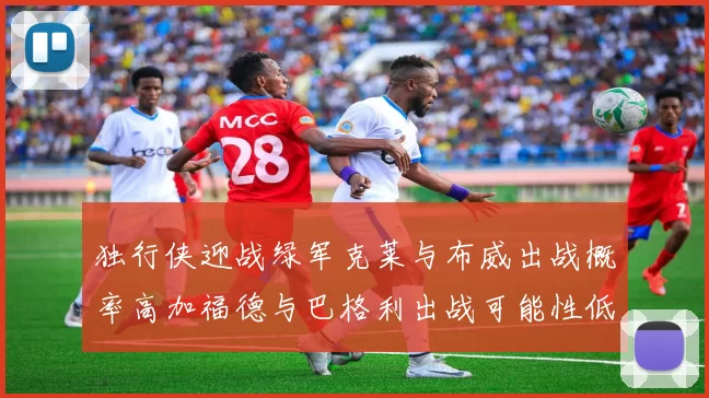 独行侠迎战绿军克莱与布威出战概率高加福德与巴格利出战可能性低