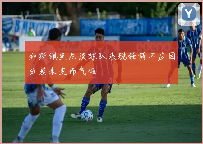 加斯佩里尼谈球队表现强调不应因分差未变而气馁