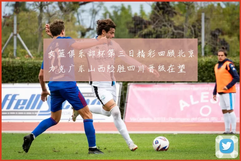 女篮俱乐部杯第三日精彩回顾北京力克广东山西险胜四川晋级在望