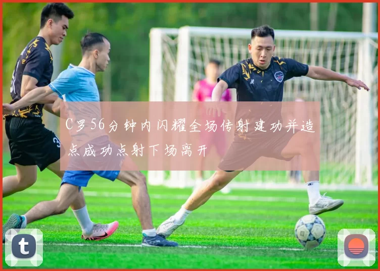 C罗56分钟内闪耀全场传射建功并造点成功点射下场离开