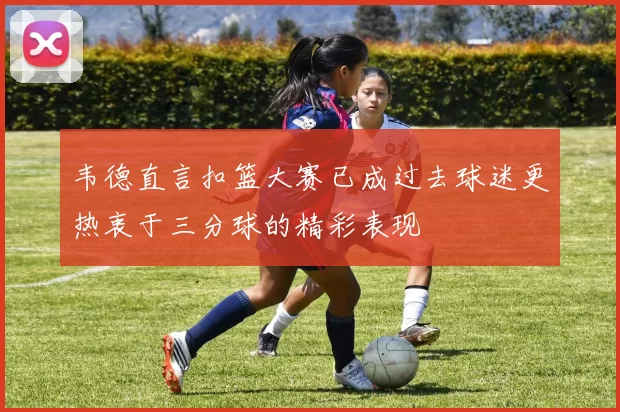 韦德直言扣篮大赛已成过去球迷更热衷于三分球的精彩表现