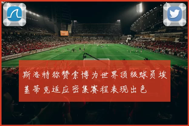 斯洛特称赞索博为世界顶级球员埃基蒂克适应密集赛程表现出色
