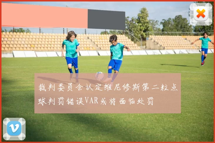 裁判委员会认定维尼修斯第二粒点球判罚错误VAR或将面临处罚