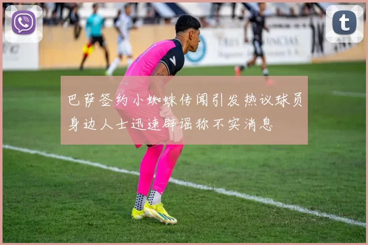 巴萨签约小蜘蛛传闻引发热议球员身边人士迅速辟谣称不实消息